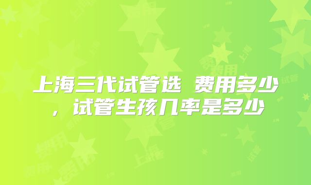 上海三代试管选�费用多少,试管生孩几率是多少