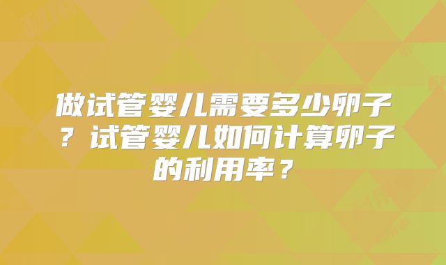 做试管婴儿需要多少卵子？试管婴儿如何计算卵子的利用率？