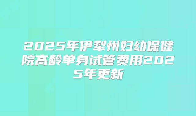 2025年伊犁州妇幼保健院高龄单身试管费用2025年更新