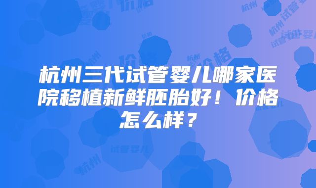 杭州三代试管婴儿哪家医院移植新鲜胚胎好！价格怎么样？