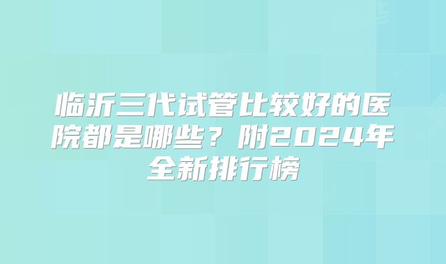 临沂三代试管比较好的医院都是哪些？附2024年全新排行榜