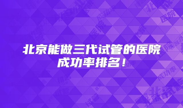 北京能做三代试管的医院成功率排名!