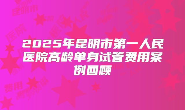 2025年昆明市第一人民医院高龄单身试管费用案例回顾
