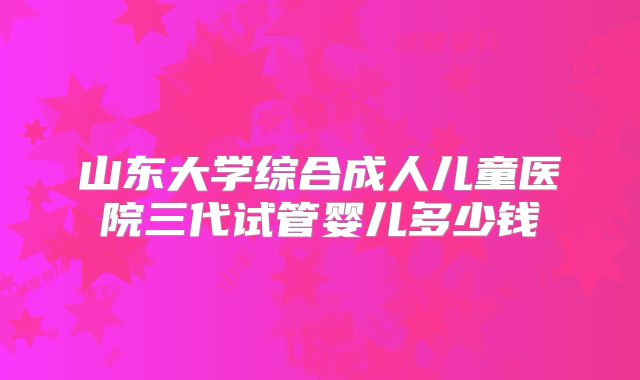 山东大学综合成人儿童医院三代试管婴儿多少钱