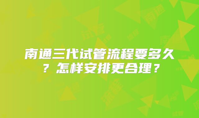 南通三代试管流程要多久？怎样安排更合理？