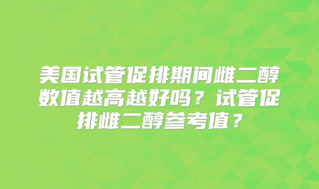 美国试管促排期间雌二醇数值越高越好吗？试管促排雌二醇参考值？