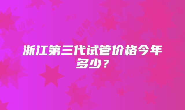 浙江第三代试管价格今年多少？
