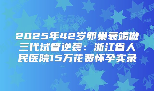 2025年42岁卵巢衰竭做三代试管逆袭：浙江省人民医院15万花费怀孕实录