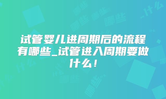 试管婴儿进周期后的流程有哪些_试管进入周期要做什么!