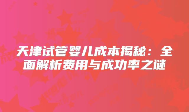天津试管婴儿成本揭秘：全面解析费用与成功率之谜
