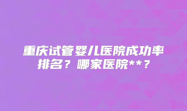 重庆试管婴儿医院成功率排名?哪家医院**?