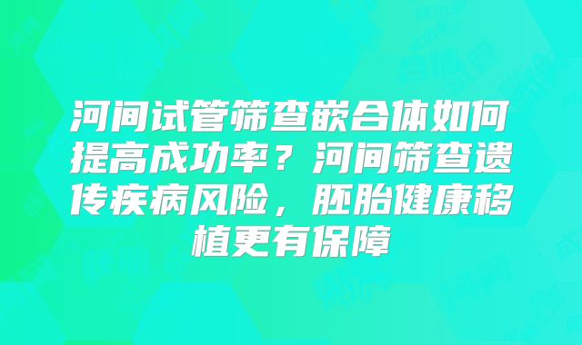 河间试管筛查嵌合体如何提高成功率？河间筛查遗传疾病风险，胚胎健康移植更有保障