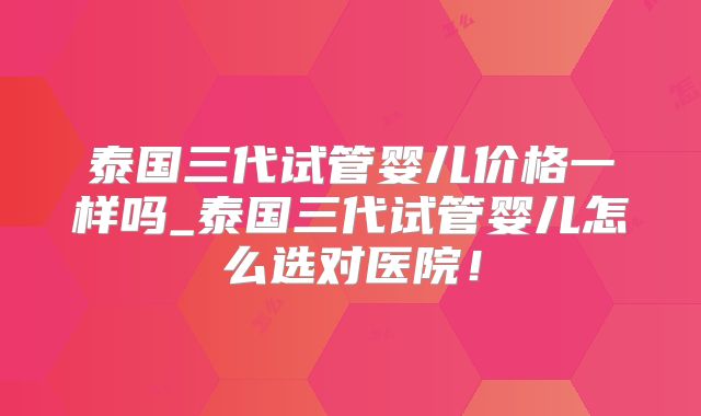 泰国三代试管婴儿价格一样吗_泰国三代试管婴儿怎么选对医院！