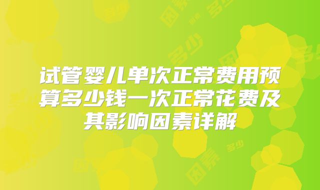 试管婴儿单次正常费用预算多少钱一次正常花费及其影响因素详解