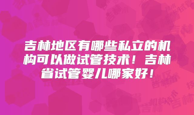 吉林地区有哪些私立的机构可以做试管技术！吉林省试管婴儿哪家好！