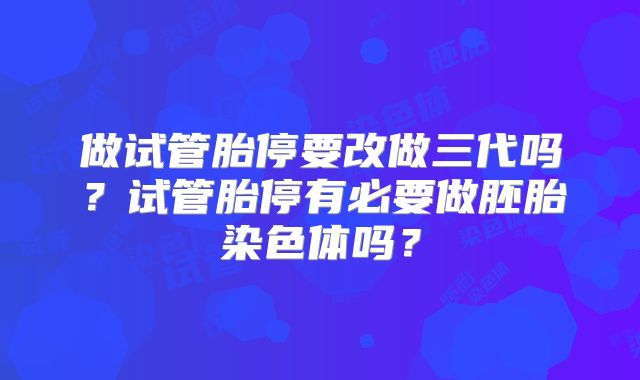 做试管胎停要改做三代吗？试管胎停有必要做胚胎染色体吗？