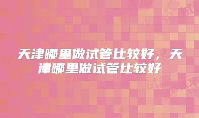 天津哪里做试管比较好，天津哪里做试管比较好