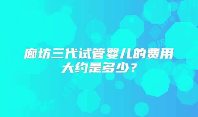 廊坊三代试管婴儿的费用大约是多少？