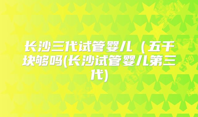 长沙三代试管婴儿(五千块够吗(长沙试管婴儿第三代)