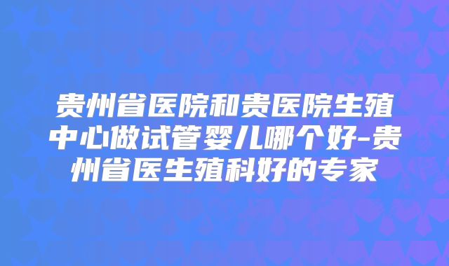 贵州省医院和贵医院生殖中心做试管婴儿哪个好-贵州省医生殖科好的专家