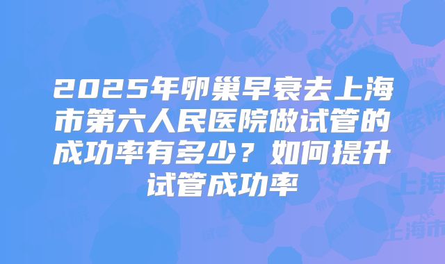 2025年卵巢早衰去上海市第六人民医院做试管的成功率有多少?如何提升试管成功率