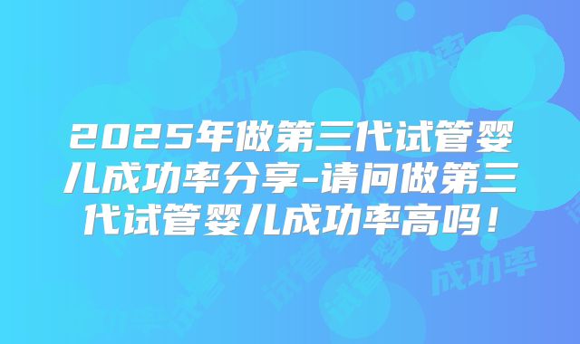 2025年做第三代试管婴儿成功率分享-请问做第三代试管婴儿成功率高吗！