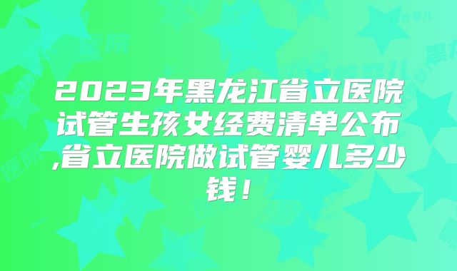 2023年黑龙江省立医院试管生孩女经费清单公布,省立医院做试管婴儿多少钱!