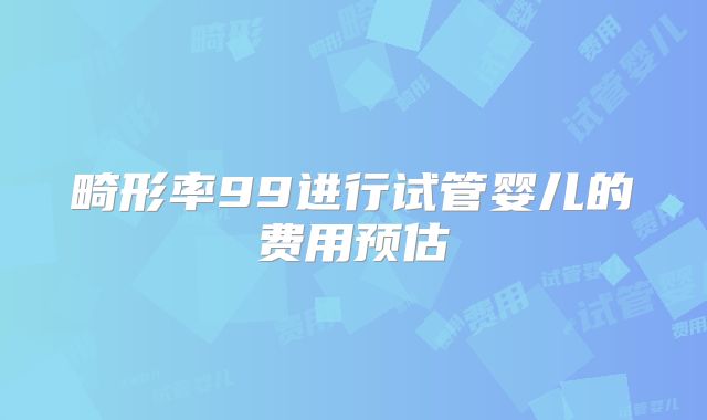 畸形率99进行试管婴儿的费用预估