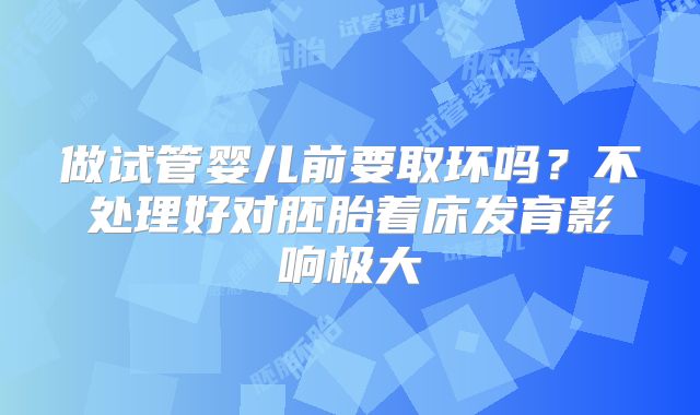 做试管婴儿前要取环吗？不处理好对胚胎着床发育影响极大