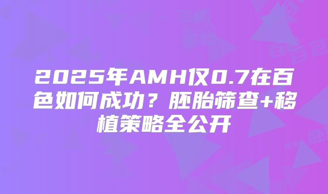 2025年AMH仅0.7在百色如何成功？胚胎筛查+移植策略全公开