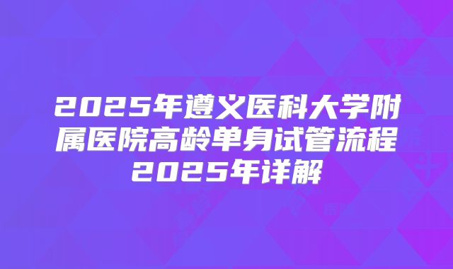 2025年遵义医科大学附属医院高龄单身试管流程2025年详解