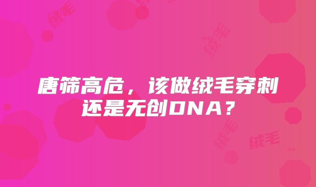 唐筛高危，该做绒毛穿刺还是无创DNA？