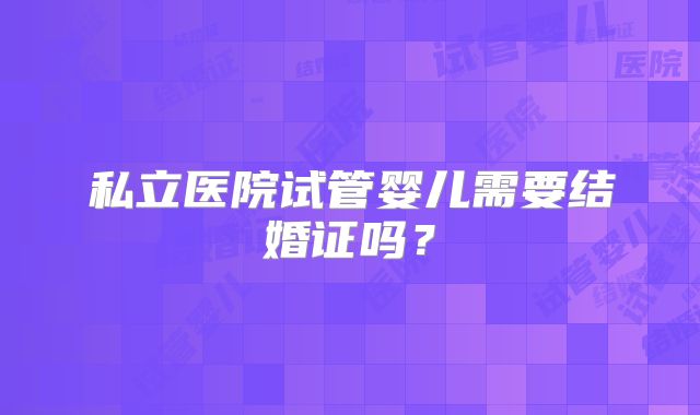 私立医院试管婴儿需要结婚证吗？