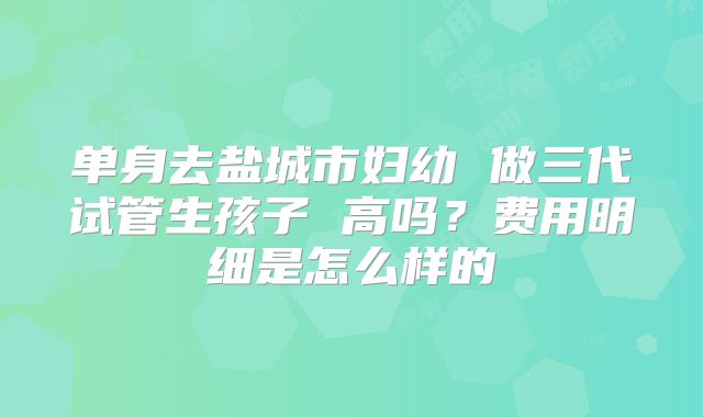 单身去盐城市妇幼 做三代试管生孩子 高吗？费用明细是怎么样的