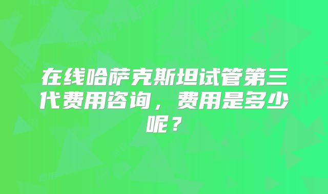 在线哈萨克斯坦试管第三代费用咨询，费用是多少呢？