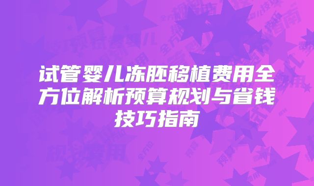 试管婴儿冻胚移植费用全方位解析预算规划与省钱技巧指南