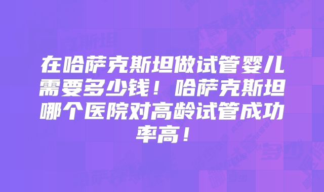 在哈萨克斯坦做试管婴儿需要多少钱！哈萨克斯坦哪个医院对高龄试管成功率高！