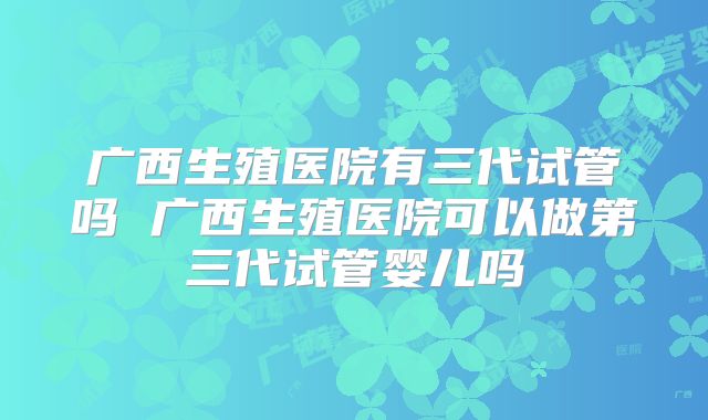 广西生殖医院有三代试管吗 广西生殖医院可以做第三代试管婴儿吗