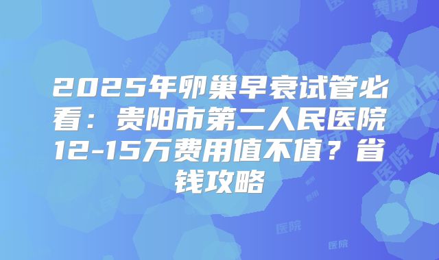 2025年卵巢早衰试管必看：贵阳市第二人民医院12-15万费用值不值？省钱攻略