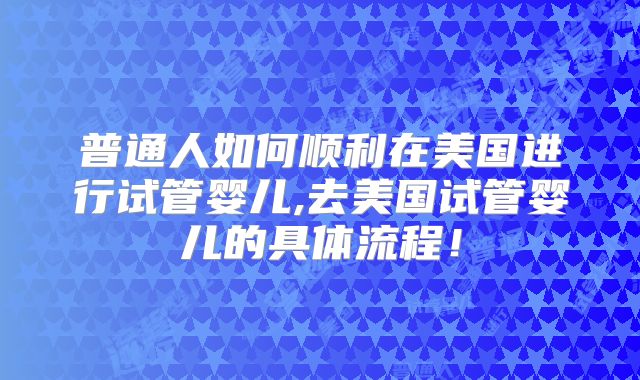 普通人如何顺利在美国进行试管婴儿,去美国试管婴儿的具体流程！