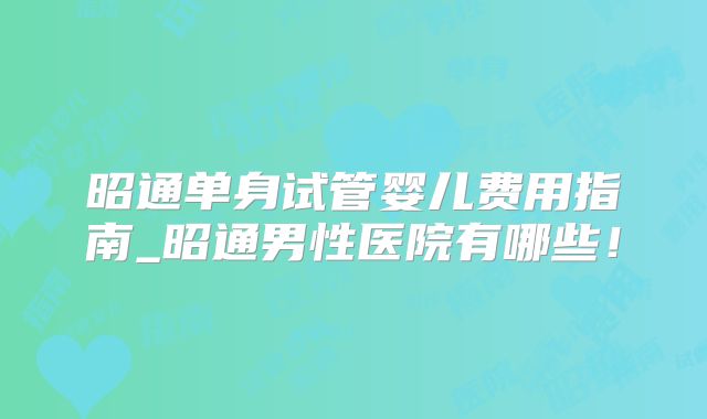 昭通单身试管婴儿费用指南_昭通男性医院有哪些！
