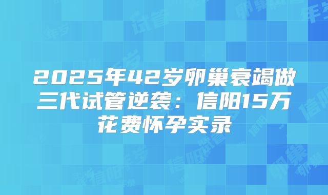 2025年42岁卵巢衰竭做三代试管逆袭：信阳15万花费怀孕实录
