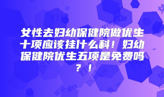 女性去妇幼保健院做优生十项应该挂什么科!妇幼保健院优生五项是免费吗?!