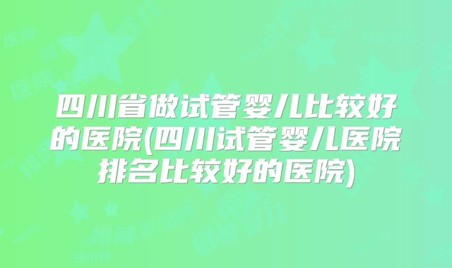 四川省做试管婴儿比较好的医院(四川试管婴儿医院排名比较好的医院)