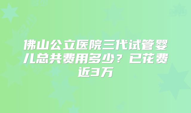 佛山公立医院三代试管婴儿总共费用多少？已花费近3万