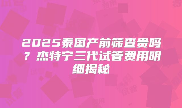 2025泰国产前筛查贵吗？杰特宁三代试管费用明细揭秘