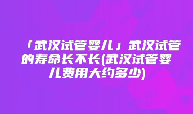 「武汉试管婴儿」武汉试管的寿命长不长(武汉试管婴儿费用大约多少)