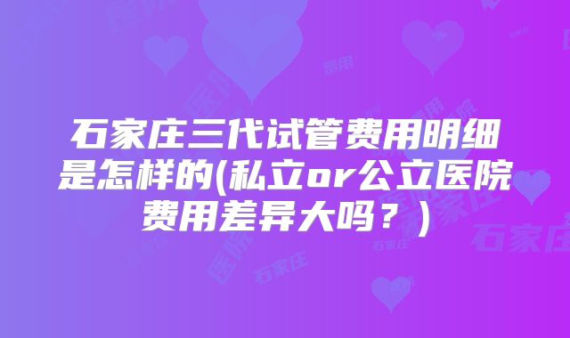 石家庄三代试管费用明细是怎样的(私立or公立医院费用差异大吗？)