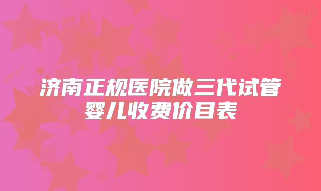 济南正规医院做三代试管婴儿收费价目表