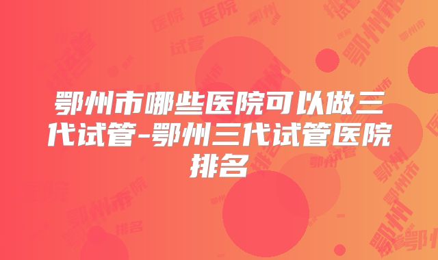 鄂州市哪些医院可以做三代试管-鄂州三代试管医院排名